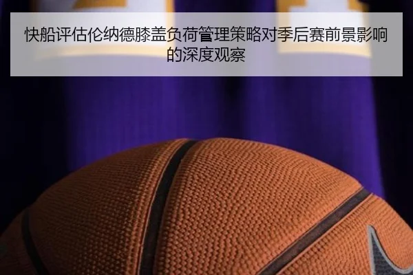 快船评估伦纳德膝盖负荷管理策略对季后赛前景影响的深度观察