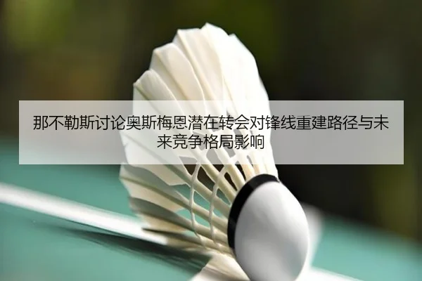 那不勒斯讨论奥斯梅恩潜在转会对锋线重建路径与未来竞争格局影响