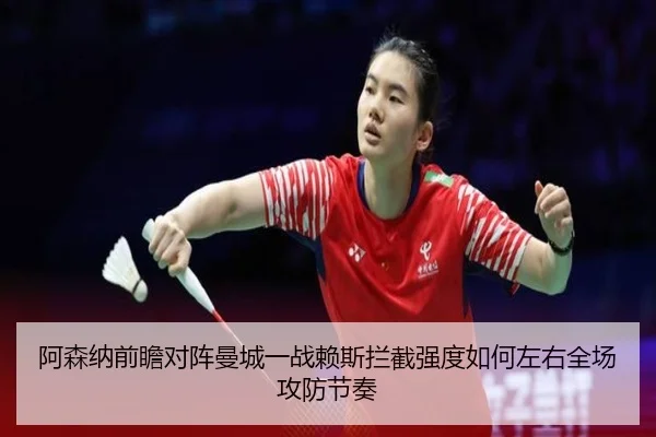 阿森纳前瞻对阵曼城一战赖斯拦截强度如何左右全场攻防节奏